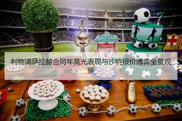 利物浦萨拉赫合同年高光表现与沙特报价博弈全景观察